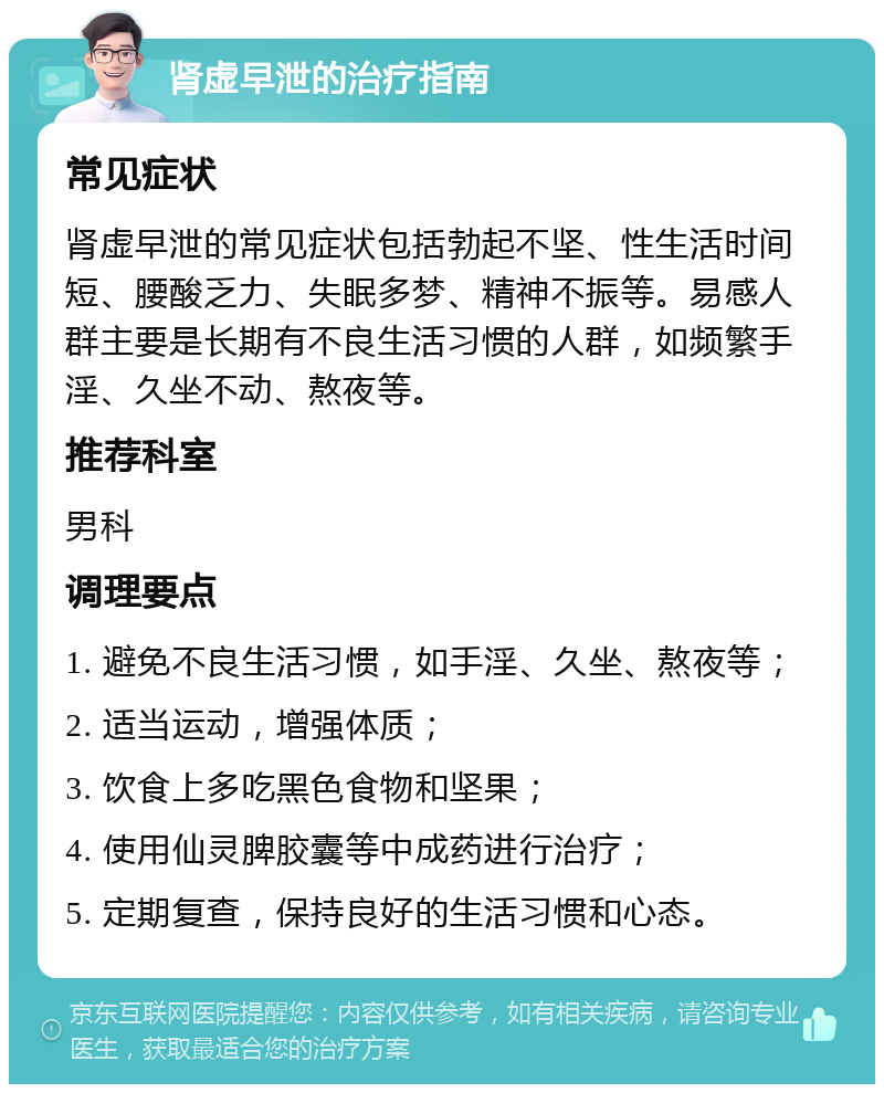 肾虚早泄的治疗指南 常见症状 肾虚早泄的常见症状包括勃起不坚、性生活时间短、腰酸乏力、失眠多梦、精神不振等。易感人群主要是长期有不良生活习惯的人群，如频繁手淫、久坐不动、熬夜等。 推荐科室 男科 调理要点 1. 避免不良生活习惯，如手淫、久坐、熬夜等； 2. 适当运动，增强体质； 3. 饮食上多吃黑色食物和坚果； 4. 使用仙灵脾胶囊等中成药进行治疗； 5. 定期复查，保持良好的生活习惯和心态。