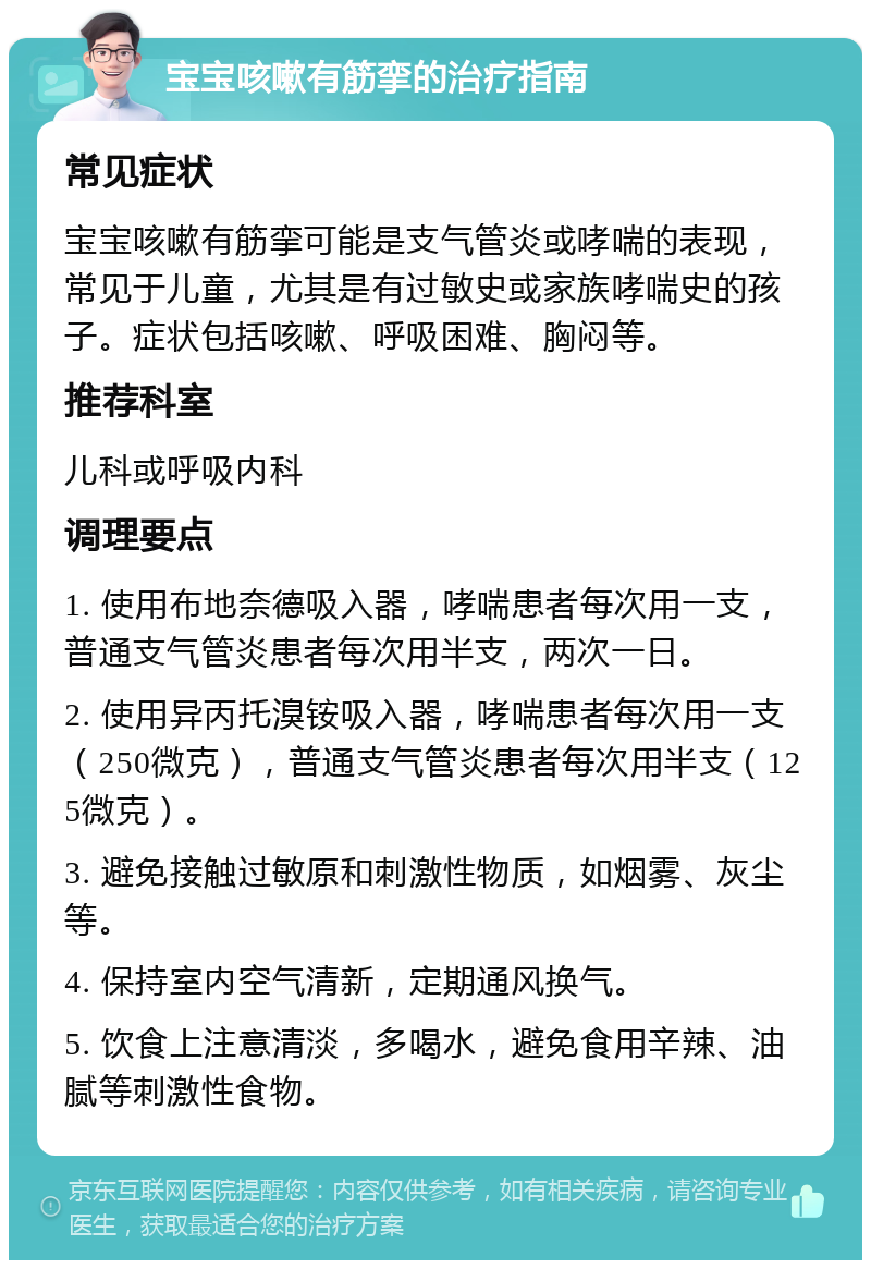 宝宝咳嗽有筋挛的治疗指南 常见症状 宝宝咳嗽有筋挛可能是支气管炎或哮喘的表现，常见于儿童，尤其是有过敏史或家族哮喘史的孩子。症状包括咳嗽、呼吸困难、胸闷等。 推荐科室 儿科或呼吸内科 调理要点 1. 使用布地奈德吸入器，哮喘患者每次用一支，普通支气管炎患者每次用半支，两次一日。 2. 使用异丙托溴铵吸入器，哮喘患者每次用一支（250微克），普通支气管炎患者每次用半支（125微克）。 3. 避免接触过敏原和刺激性物质，如烟雾、灰尘等。 4. 保持室内空气清新，定期通风换气。 5. 饮食上注意清淡，多喝水，避免食用辛辣、油腻等刺激性食物。