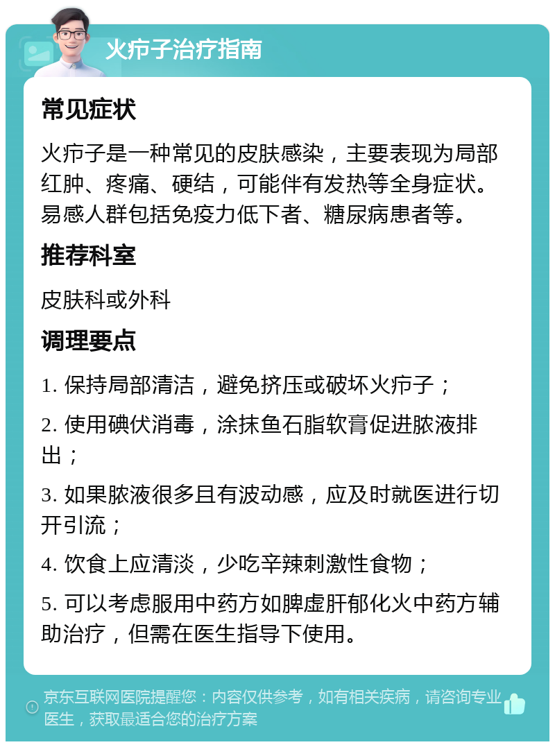 火疖子治疗指南 常见症状 火疖子是一种常见的皮肤感染，主要表现为局部红肿、疼痛、硬结，可能伴有发热等全身症状。易感人群包括免疫力低下者、糖尿病患者等。 推荐科室 皮肤科或外科 调理要点 1. 保持局部清洁，避免挤压或破坏火疖子； 2. 使用碘伏消毒，涂抹鱼石脂软膏促进脓液排出； 3. 如果脓液很多且有波动感，应及时就医进行切开引流； 4. 饮食上应清淡，少吃辛辣刺激性食物； 5. 可以考虑服用中药方如脾虚肝郁化火中药方辅助治疗，但需在医生指导下使用。