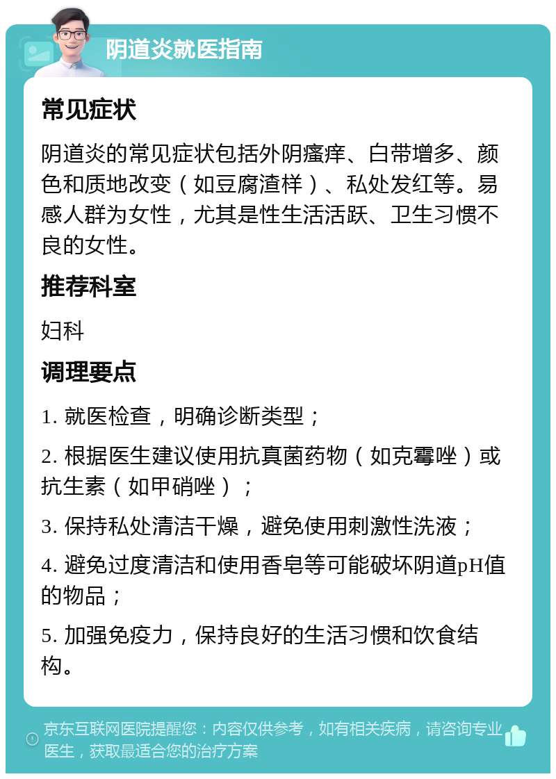 阴道炎就医指南 常见症状 阴道炎的常见症状包括外阴瘙痒、白带增多、颜色和质地改变（如豆腐渣样）、私处发红等。易感人群为女性，尤其是性生活活跃、卫生习惯不良的女性。 推荐科室 妇科 调理要点 1. 就医检查，明确诊断类型； 2. 根据医生建议使用抗真菌药物（如克霉唑）或抗生素（如甲硝唑）； 3. 保持私处清洁干燥，避免使用刺激性洗液； 4. 避免过度清洁和使用香皂等可能破坏阴道pH值的物品； 5. 加强免疫力，保持良好的生活习惯和饮食结构。