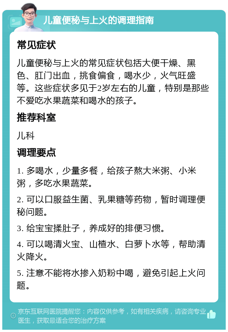 儿童便秘与上火的调理指南 常见症状 儿童便秘与上火的常见症状包括大便干燥、黑色、肛门出血，挑食偏食，喝水少，火气旺盛等。这些症状多见于2岁左右的儿童，特别是那些不爱吃水果蔬菜和喝水的孩子。 推荐科室 儿科 调理要点 1. 多喝水，少量多餐，给孩子熬大米粥、小米粥，多吃水果蔬菜。 2. 可以口服益生菌、乳果糖等药物，暂时调理便秘问题。 3. 给宝宝揉肚子，养成好的排便习惯。 4. 可以喝清火宝、山楂水、白萝卜水等，帮助清火降火。 5. 注意不能将水掺入奶粉中喝，避免引起上火问题。