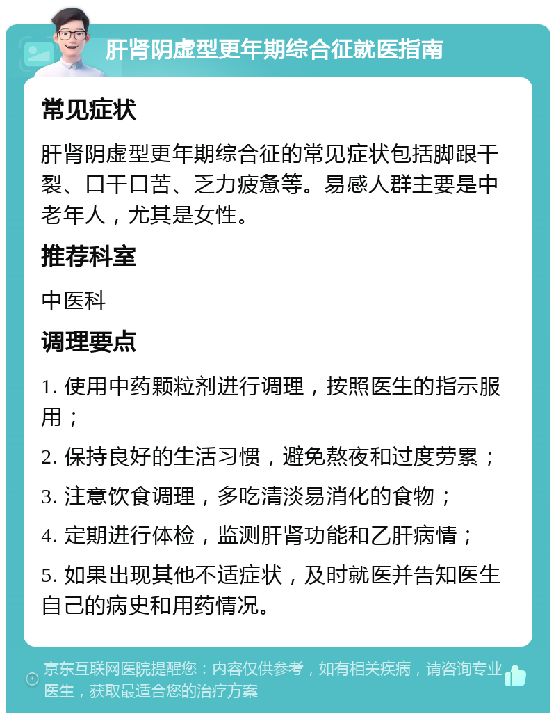 肝肾阴虚型更年期综合征就医指南 常见症状 肝肾阴虚型更年期综合征的常见症状包括脚跟干裂、口干口苦、乏力疲惫等。易感人群主要是中老年人，尤其是女性。 推荐科室 中医科 调理要点 1. 使用中药颗粒剂进行调理，按照医生的指示服用； 2. 保持良好的生活习惯，避免熬夜和过度劳累； 3. 注意饮食调理，多吃清淡易消化的食物； 4. 定期进行体检，监测肝肾功能和乙肝病情； 5. 如果出现其他不适症状，及时就医并告知医生自己的病史和用药情况。