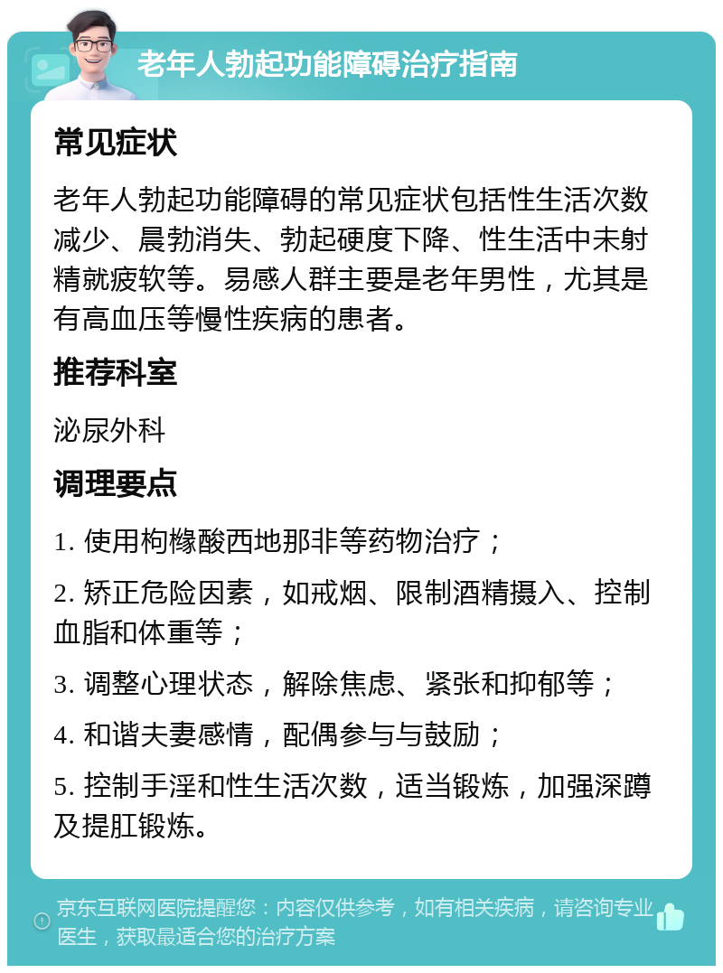 老年人勃起功能障碍治疗指南 常见症状 老年人勃起功能障碍的常见症状包括性生活次数减少、晨勃消失、勃起硬度下降、性生活中未射精就疲软等。易感人群主要是老年男性，尤其是有高血压等慢性疾病的患者。 推荐科室 泌尿外科 调理要点 1. 使用枸橼酸西地那非等药物治疗； 2. 矫正危险因素，如戒烟、限制酒精摄入、控制血脂和体重等； 3. 调整心理状态，解除焦虑、紧张和抑郁等； 4. 和谐夫妻感情，配偶参与与鼓励； 5. 控制手淫和性生活次数，适当锻炼，加强深蹲及提肛锻炼。