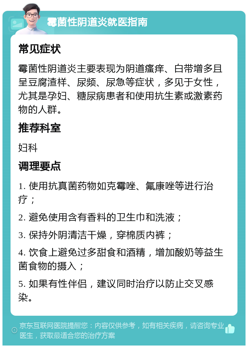 霉菌性阴道炎就医指南 常见症状 霉菌性阴道炎主要表现为阴道瘙痒、白带增多且呈豆腐渣样、尿频、尿急等症状，多见于女性，尤其是孕妇、糖尿病患者和使用抗生素或激素药物的人群。 推荐科室 妇科 调理要点 1. 使用抗真菌药物如克霉唑、氟康唑等进行治疗； 2. 避免使用含有香料的卫生巾和洗液； 3. 保持外阴清洁干燥，穿棉质内裤； 4. 饮食上避免过多甜食和酒精，增加酸奶等益生菌食物的摄入； 5. 如果有性伴侣，建议同时治疗以防止交叉感染。