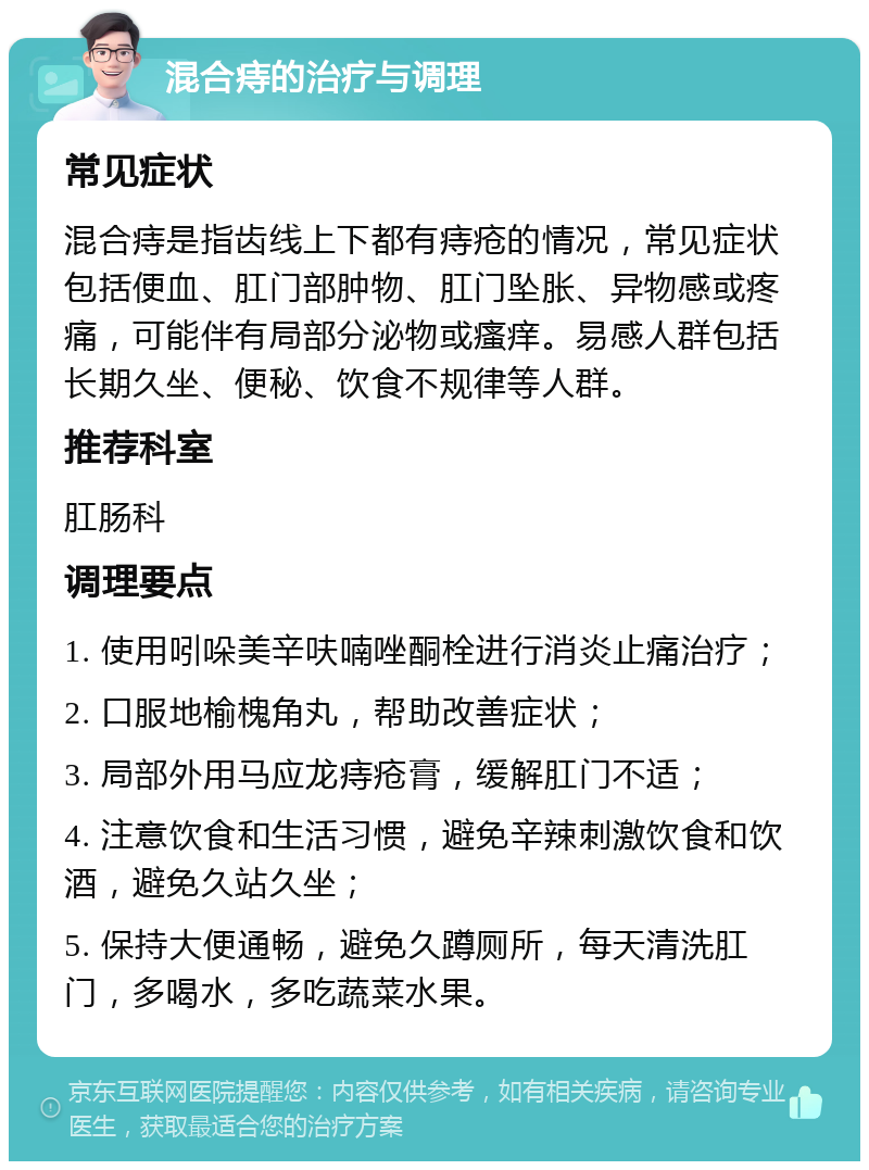 混合痔的治疗与调理 常见症状 混合痔是指齿线上下都有痔疮的情况，常见症状包括便血、肛门部肿物、肛门坠胀、异物感或疼痛，可能伴有局部分泌物或瘙痒。易感人群包括长期久坐、便秘、饮食不规律等人群。 推荐科室 肛肠科 调理要点 1. 使用吲哚美辛呋喃唑酮栓进行消炎止痛治疗； 2. 口服地榆槐角丸，帮助改善症状； 3. 局部外用马应龙痔疮膏，缓解肛门不适； 4. 注意饮食和生活习惯，避免辛辣刺激饮食和饮酒，避免久站久坐； 5. 保持大便通畅，避免久蹲厕所，每天清洗肛门，多喝水，多吃蔬菜水果。