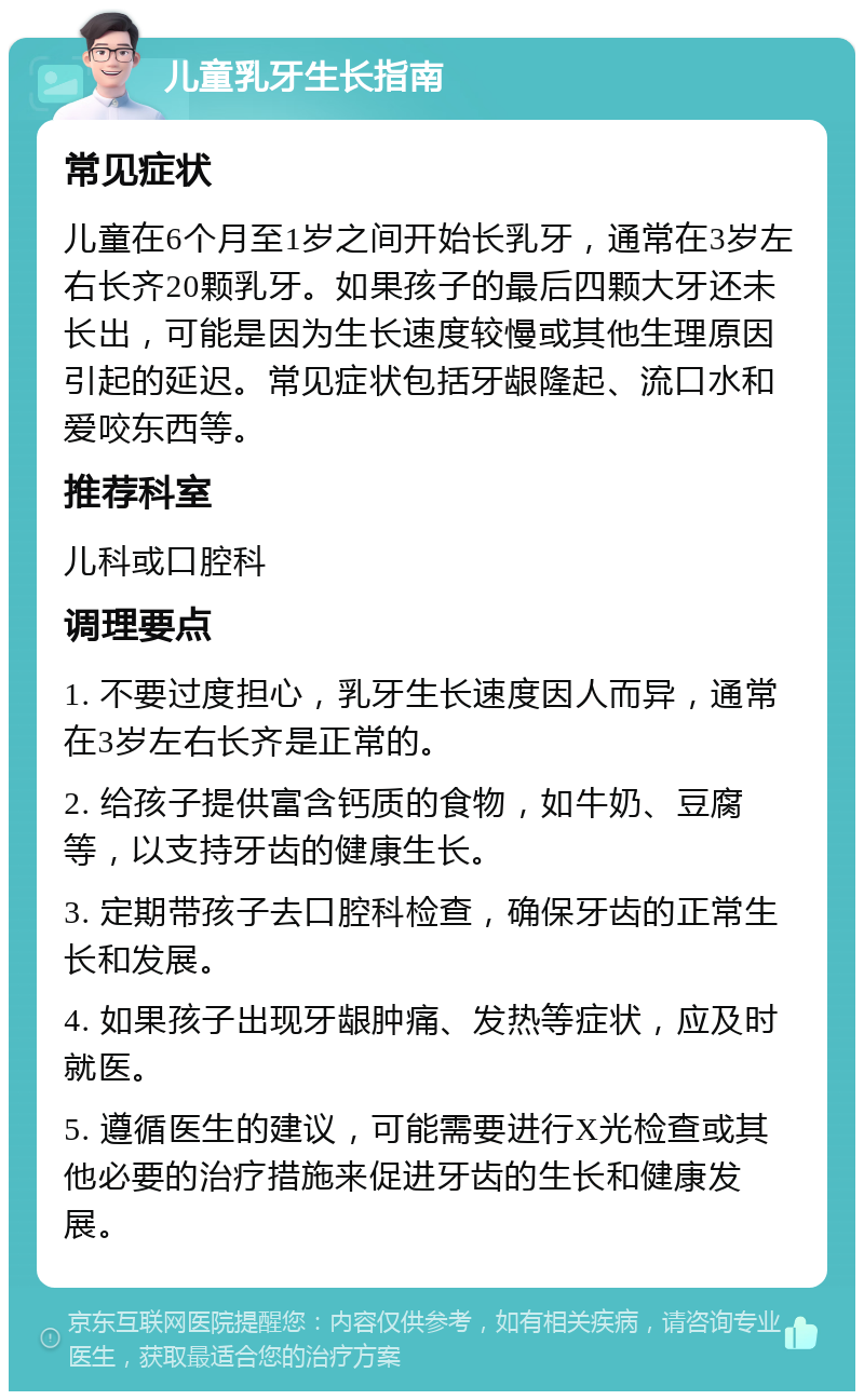 儿童乳牙生长指南 常见症状 儿童在6个月至1岁之间开始长乳牙，通常在3岁左右长齐20颗乳牙。如果孩子的最后四颗大牙还未长出，可能是因为生长速度较慢或其他生理原因引起的延迟。常见症状包括牙龈隆起、流口水和爱咬东西等。 推荐科室 儿科或口腔科 调理要点 1. 不要过度担心，乳牙生长速度因人而异，通常在3岁左右长齐是正常的。 2. 给孩子提供富含钙质的食物，如牛奶、豆腐等，以支持牙齿的健康生长。 3. 定期带孩子去口腔科检查，确保牙齿的正常生长和发展。 4. 如果孩子出现牙龈肿痛、发热等症状，应及时就医。 5. 遵循医生的建议，可能需要进行X光检查或其他必要的治疗措施来促进牙齿的生长和健康发展。