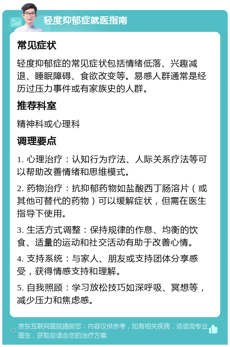 轻度抑郁症就医指南 常见症状 轻度抑郁症的常见症状包括情绪低落、兴趣减退、睡眠障碍、食欲改变等。易感人群通常是经历过压力事件或有家族史的人群。 推荐科室 精神科或心理科 调理要点 1. 心理治疗：认知行为疗法、人际关系疗法等可以帮助改善情绪和思维模式。 2. 药物治疗：抗抑郁药物如盐酸西丁肠溶片（或其他可替代的药物）可以缓解症状，但需在医生指导下使用。 3. 生活方式调整：保持规律的作息、均衡的饮食、适量的运动和社交活动有助于改善心情。 4. 支持系统：与家人、朋友或支持团体分享感受，获得情感支持和理解。 5. 自我照顾：学习放松技巧如深呼吸、冥想等，减少压力和焦虑感。