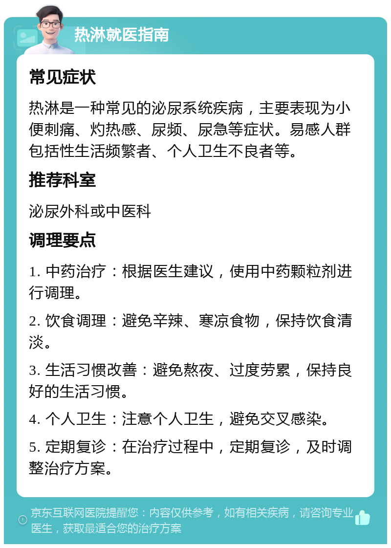 热淋就医指南 常见症状 热淋是一种常见的泌尿系统疾病，主要表现为小便刺痛、灼热感、尿频、尿急等症状。易感人群包括性生活频繁者、个人卫生不良者等。 推荐科室 泌尿外科或中医科 调理要点 1. 中药治疗：根据医生建议，使用中药颗粒剂进行调理。 2. 饮食调理：避免辛辣、寒凉食物，保持饮食清淡。 3. 生活习惯改善：避免熬夜、过度劳累，保持良好的生活习惯。 4. 个人卫生：注意个人卫生，避免交叉感染。 5. 定期复诊：在治疗过程中，定期复诊，及时调整治疗方案。