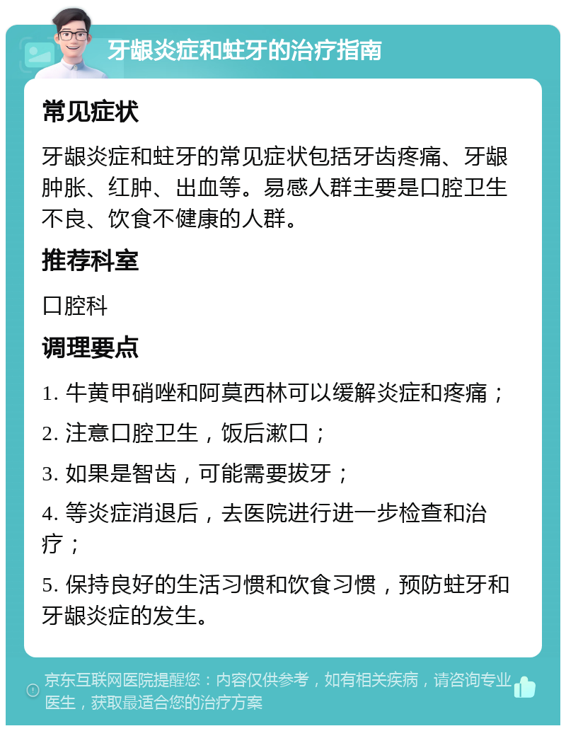 牙龈炎症和蛀牙的治疗指南 常见症状 牙龈炎症和蛀牙的常见症状包括牙齿疼痛、牙龈肿胀、红肿、出血等。易感人群主要是口腔卫生不良、饮食不健康的人群。 推荐科室 口腔科 调理要点 1. 牛黄甲硝唑和阿莫西林可以缓解炎症和疼痛； 2. 注意口腔卫生，饭后漱口； 3. 如果是智齿，可能需要拔牙； 4. 等炎症消退后，去医院进行进一步检查和治疗； 5. 保持良好的生活习惯和饮食习惯，预防蛀牙和牙龈炎症的发生。