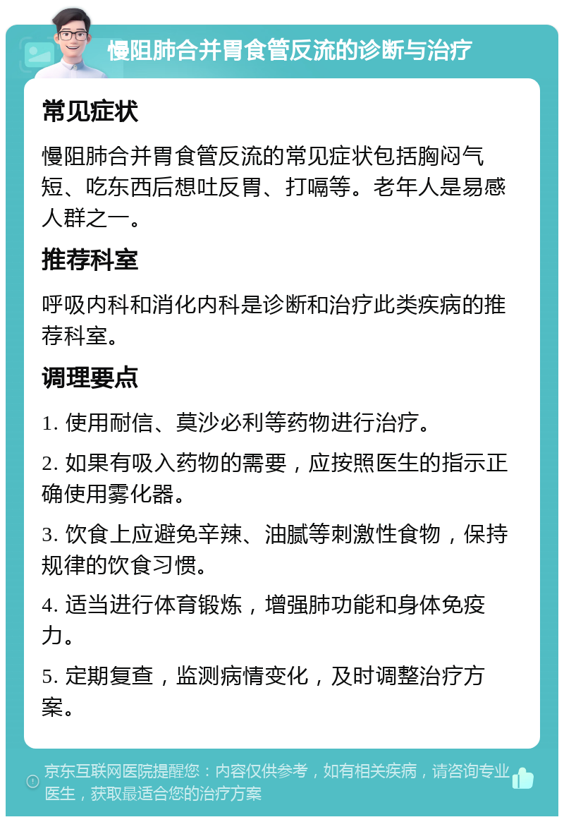 慢阻肺合并胃食管反流的诊断与治疗 常见症状 慢阻肺合并胃食管反流的常见症状包括胸闷气短、吃东西后想吐反胃、打嗝等。老年人是易感人群之一。 推荐科室 呼吸内科和消化内科是诊断和治疗此类疾病的推荐科室。 调理要点 1. 使用耐信、莫沙必利等药物进行治疗。 2. 如果有吸入药物的需要，应按照医生的指示正确使用雾化器。 3. 饮食上应避免辛辣、油腻等刺激性食物，保持规律的饮食习惯。 4. 适当进行体育锻炼，增强肺功能和身体免疫力。 5. 定期复查，监测病情变化，及时调整治疗方案。