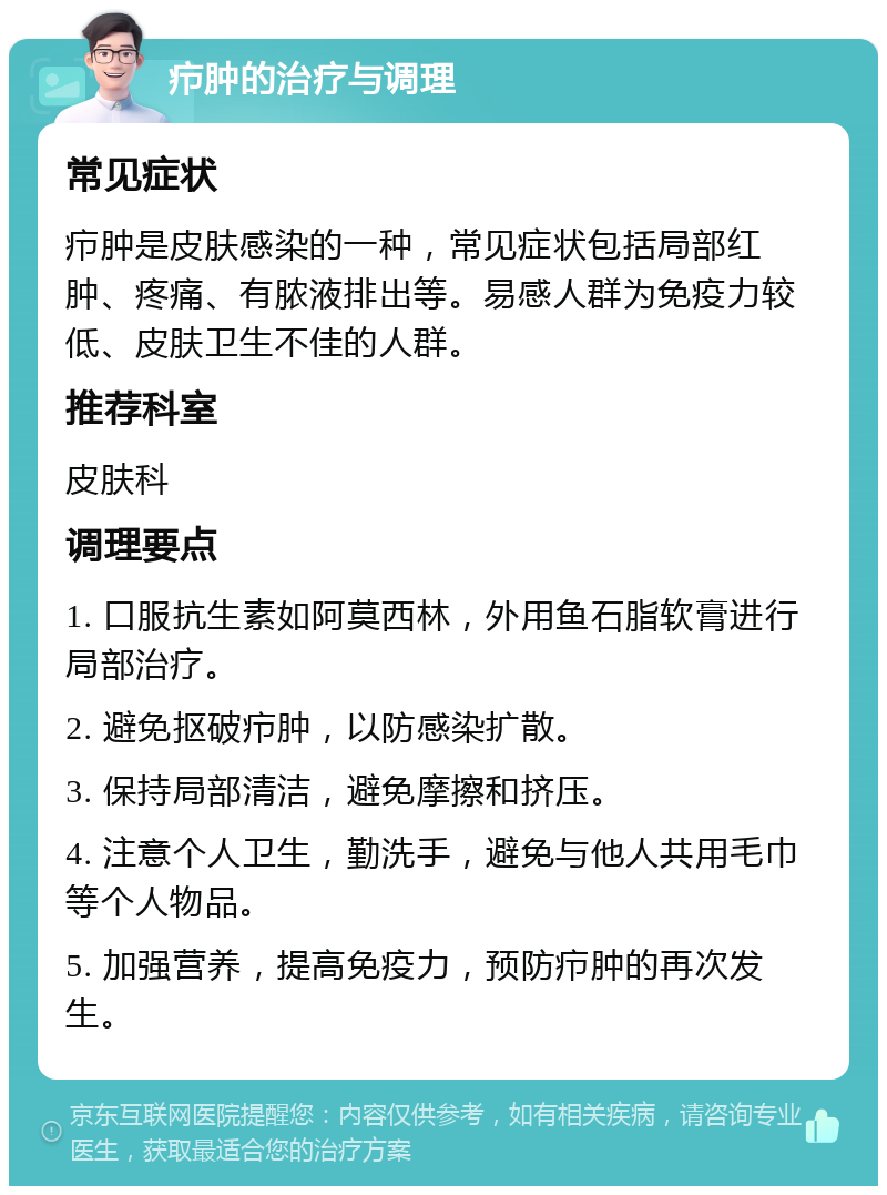 疖肿的治疗与调理 常见症状 疖肿是皮肤感染的一种，常见症状包括局部红肿、疼痛、有脓液排出等。易感人群为免疫力较低、皮肤卫生不佳的人群。 推荐科室 皮肤科 调理要点 1. 口服抗生素如阿莫西林，外用鱼石脂软膏进行局部治疗。 2. 避免抠破疖肿，以防感染扩散。 3. 保持局部清洁，避免摩擦和挤压。 4. 注意个人卫生，勤洗手，避免与他人共用毛巾等个人物品。 5. 加强营养，提高免疫力，预防疖肿的再次发生。