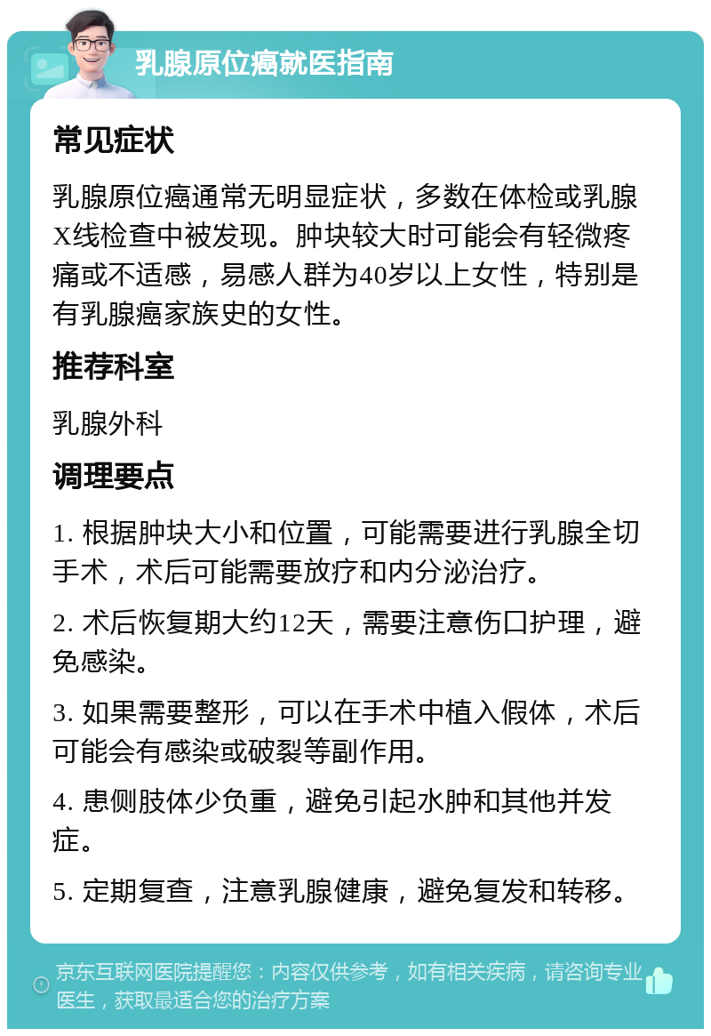 乳腺原位癌就医指南 常见症状 乳腺原位癌通常无明显症状，多数在体检或乳腺X线检查中被发现。肿块较大时可能会有轻微疼痛或不适感，易感人群为40岁以上女性，特别是有乳腺癌家族史的女性。 推荐科室 乳腺外科 调理要点 1. 根据肿块大小和位置，可能需要进行乳腺全切手术，术后可能需要放疗和内分泌治疗。 2. 术后恢复期大约12天，需要注意伤口护理，避免感染。 3. 如果需要整形，可以在手术中植入假体，术后可能会有感染或破裂等副作用。 4. 患侧肢体少负重，避免引起水肿和其他并发症。 5. 定期复查，注意乳腺健康，避免复发和转移。