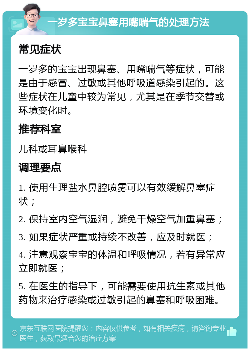 一岁多宝宝鼻塞用嘴喘气的处理方法 常见症状 一岁多的宝宝出现鼻塞、用嘴喘气等症状，可能是由于感冒、过敏或其他呼吸道感染引起的。这些症状在儿童中较为常见，尤其是在季节交替或环境变化时。 推荐科室 儿科或耳鼻喉科 调理要点 1. 使用生理盐水鼻腔喷雾可以有效缓解鼻塞症状； 2. 保持室内空气湿润，避免干燥空气加重鼻塞； 3. 如果症状严重或持续不改善，应及时就医； 4. 注意观察宝宝的体温和呼吸情况，若有异常应立即就医； 5. 在医生的指导下，可能需要使用抗生素或其他药物来治疗感染或过敏引起的鼻塞和呼吸困难。