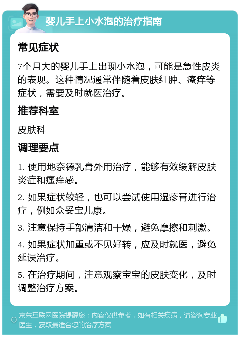 婴儿手上小水泡的治疗指南 常见症状 7个月大的婴儿手上出现小水泡，可能是急性皮炎的表现。这种情况通常伴随着皮肤红肿、瘙痒等症状，需要及时就医治疗。 推荐科室 皮肤科 调理要点 1. 使用地奈德乳膏外用治疗，能够有效缓解皮肤炎症和瘙痒感。 2. 如果症状较轻，也可以尝试使用湿疹膏进行治疗，例如众妥宝儿康。 3. 注意保持手部清洁和干燥，避免摩擦和刺激。 4. 如果症状加重或不见好转，应及时就医，避免延误治疗。 5. 在治疗期间，注意观察宝宝的皮肤变化，及时调整治疗方案。