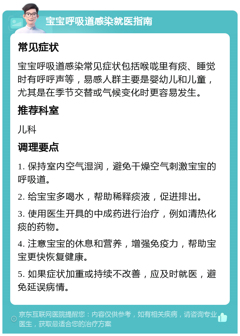 宝宝呼吸道感染就医指南 常见症状 宝宝呼吸道感染常见症状包括喉咙里有痰、睡觉时有呼呼声等，易感人群主要是婴幼儿和儿童，尤其是在季节交替或气候变化时更容易发生。 推荐科室 儿科 调理要点 1. 保持室内空气湿润，避免干燥空气刺激宝宝的呼吸道。 2. 给宝宝多喝水，帮助稀释痰液，促进排出。 3. 使用医生开具的中成药进行治疗，例如清热化痰的药物。 4. 注意宝宝的休息和营养，增强免疫力，帮助宝宝更快恢复健康。 5. 如果症状加重或持续不改善，应及时就医，避免延误病情。