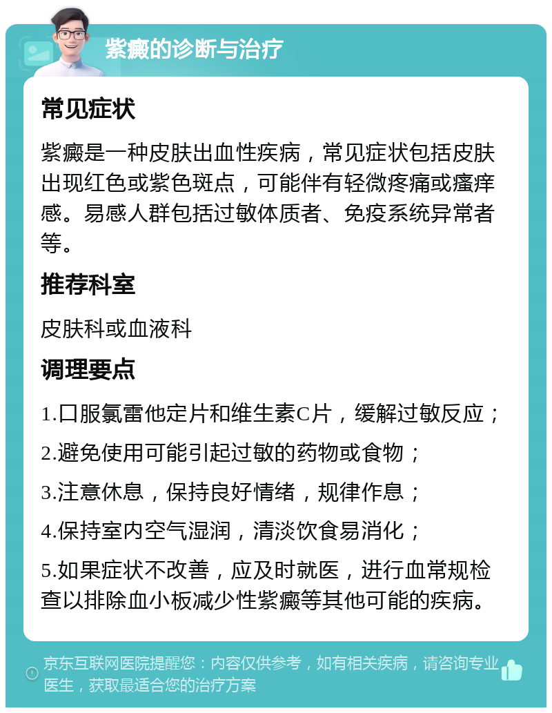 紫癜的诊断与治疗 常见症状 紫癜是一种皮肤出血性疾病，常见症状包括皮肤出现红色或紫色斑点，可能伴有轻微疼痛或瘙痒感。易感人群包括过敏体质者、免疫系统异常者等。 推荐科室 皮肤科或血液科 调理要点 1.口服氯雷他定片和维生素C片，缓解过敏反应； 2.避免使用可能引起过敏的药物或食物； 3.注意休息，保持良好情绪，规律作息； 4.保持室内空气湿润，清淡饮食易消化； 5.如果症状不改善，应及时就医，进行血常规检查以排除血小板减少性紫癜等其他可能的疾病。