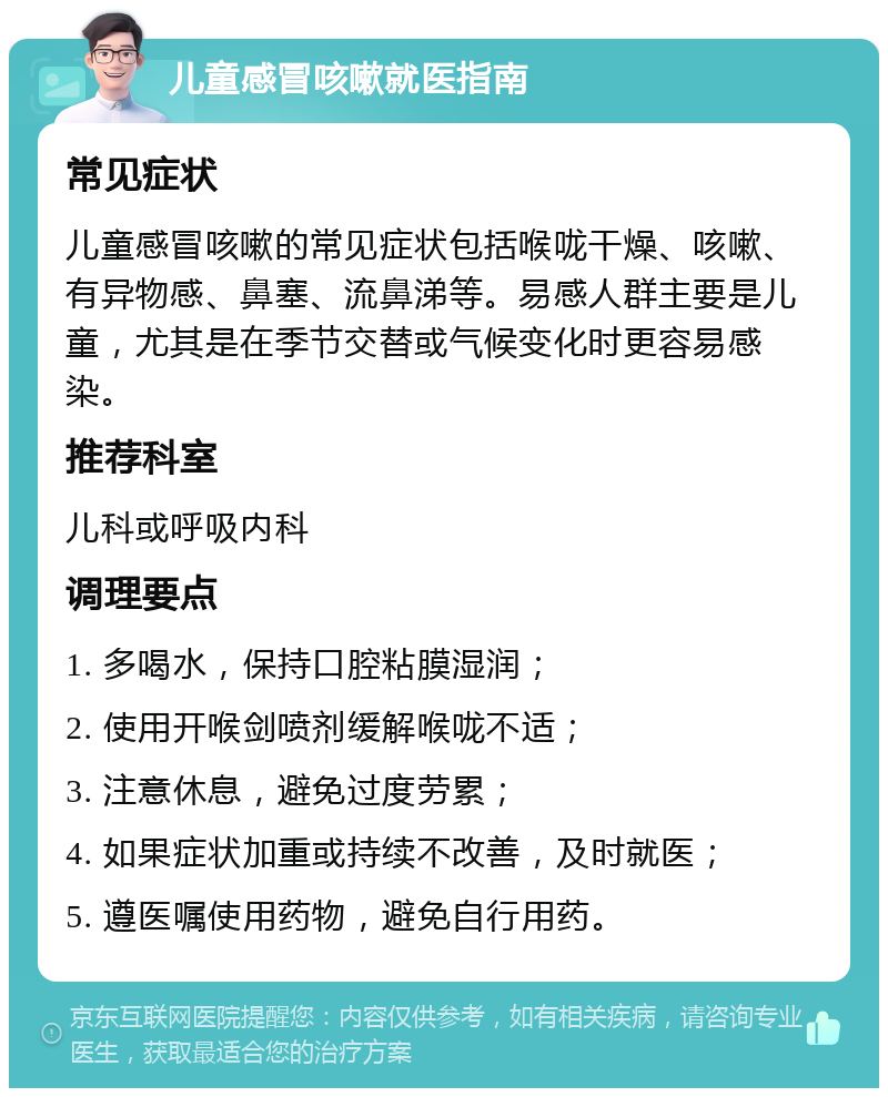 儿童感冒咳嗽就医指南 常见症状 儿童感冒咳嗽的常见症状包括喉咙干燥、咳嗽、有异物感、鼻塞、流鼻涕等。易感人群主要是儿童，尤其是在季节交替或气候变化时更容易感染。 推荐科室 儿科或呼吸内科 调理要点 1. 多喝水，保持口腔粘膜湿润； 2. 使用开喉剑喷剂缓解喉咙不适； 3. 注意休息，避免过度劳累； 4. 如果症状加重或持续不改善，及时就医； 5. 遵医嘱使用药物，避免自行用药。