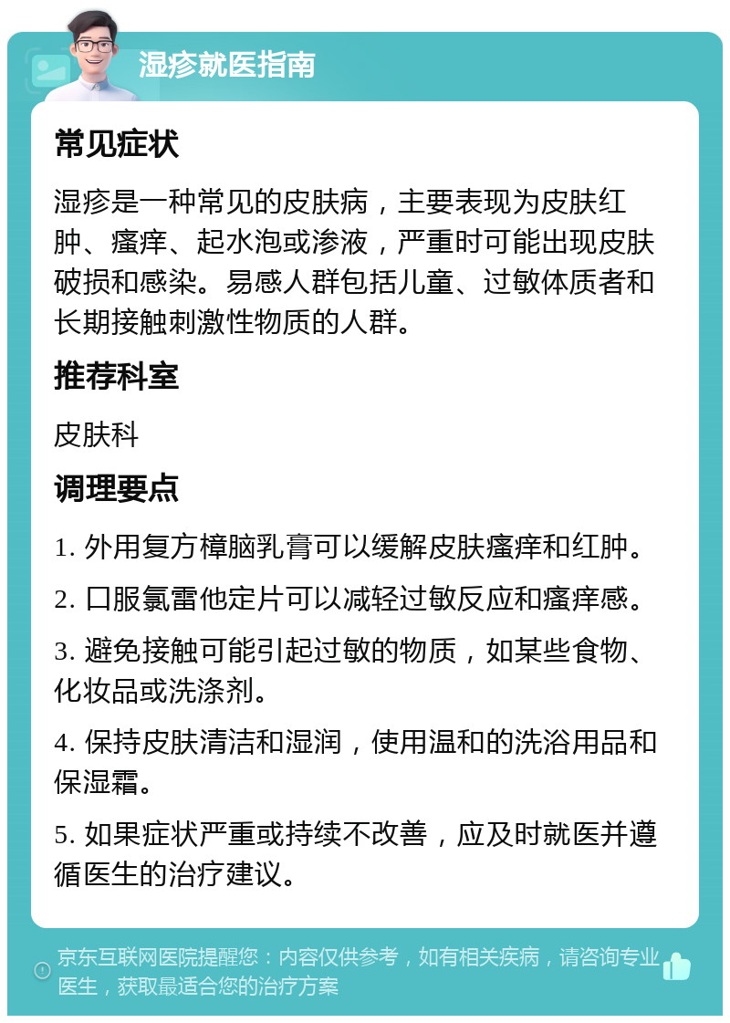 湿疹就医指南 常见症状 湿疹是一种常见的皮肤病，主要表现为皮肤红肿、瘙痒、起水泡或渗液，严重时可能出现皮肤破损和感染。易感人群包括儿童、过敏体质者和长期接触刺激性物质的人群。 推荐科室 皮肤科 调理要点 1. 外用复方樟脑乳膏可以缓解皮肤瘙痒和红肿。 2. 口服氯雷他定片可以减轻过敏反应和瘙痒感。 3. 避免接触可能引起过敏的物质，如某些食物、化妆品或洗涤剂。 4. 保持皮肤清洁和湿润，使用温和的洗浴用品和保湿霜。 5. 如果症状严重或持续不改善，应及时就医并遵循医生的治疗建议。