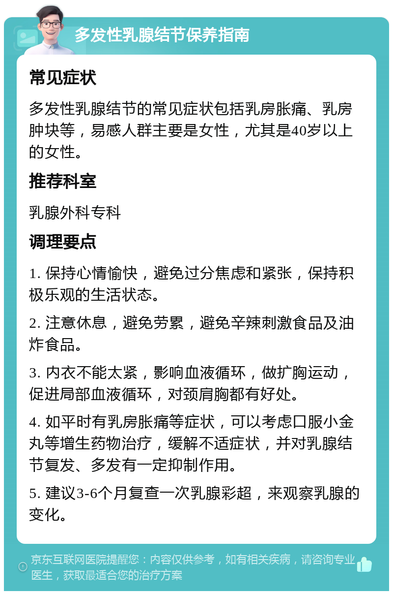 多发性乳腺结节保养指南 常见症状 多发性乳腺结节的常见症状包括乳房胀痛、乳房肿块等，易感人群主要是女性，尤其是40岁以上的女性。 推荐科室 乳腺外科专科 调理要点 1. 保持心情愉快，避免过分焦虑和紧张，保持积极乐观的生活状态。 2. 注意休息，避免劳累，避免辛辣刺激食品及油炸食品。 3. 内衣不能太紧，影响血液循环，做扩胸运动，促进局部血液循环，对颈肩胸都有好处。 4. 如平时有乳房胀痛等症状，可以考虑口服小金丸等增生药物治疗，缓解不适症状，并对乳腺结节复发、多发有一定抑制作用。 5. 建议3-6个月复查一次乳腺彩超，来观察乳腺的变化。