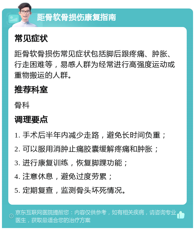 距骨软骨损伤康复指南 常见症状 距骨软骨损伤常见症状包括脚后跟疼痛、肿胀、行走困难等，易感人群为经常进行高强度运动或重物搬运的人群。 推荐科室 骨科 调理要点 1. 手术后半年内减少走路，避免长时间负重； 2. 可以服用消肿止痛胶囊缓解疼痛和肿胀； 3. 进行康复训练，恢复脚踝功能； 4. 注意休息，避免过度劳累； 5. 定期复查，监测骨头坏死情况。