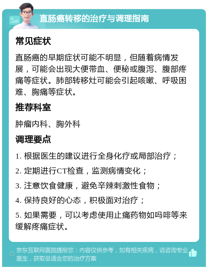 直肠癌转移的治疗与调理指南 常见症状 直肠癌的早期症状可能不明显，但随着病情发展，可能会出现大便带血、便秘或腹泻、腹部疼痛等症状。肺部转移灶可能会引起咳嗽、呼吸困难、胸痛等症状。 推荐科室 肿瘤内科、胸外科 调理要点 1. 根据医生的建议进行全身化疗或局部治疗； 2. 定期进行CT检查，监测病情变化； 3. 注意饮食健康，避免辛辣刺激性食物； 4. 保持良好的心态，积极面对治疗； 5. 如果需要，可以考虑使用止痛药物如吗啡等来缓解疼痛症状。