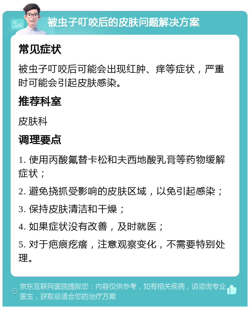 被虫子叮咬后的皮肤问题解决方案 常见症状 被虫子叮咬后可能会出现红肿、痒等症状，严重时可能会引起皮肤感染。 推荐科室 皮肤科 调理要点 1. 使用丙酸氟替卡松和夫西地酸乳膏等药物缓解症状； 2. 避免挠抓受影响的皮肤区域，以免引起感染； 3. 保持皮肤清洁和干燥； 4. 如果症状没有改善，及时就医； 5. 对于疤痕疙瘩，注意观察变化，不需要特别处理。