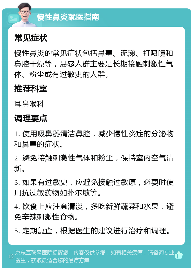 慢性鼻炎就医指南 常见症状 慢性鼻炎的常见症状包括鼻塞、流涕、打喷嚏和鼻腔干燥等，易感人群主要是长期接触刺激性气体、粉尘或有过敏史的人群。 推荐科室 耳鼻喉科 调理要点 1. 使用吸鼻器清洁鼻腔，减少慢性炎症的分泌物和鼻塞的症状。 2. 避免接触刺激性气体和粉尘，保持室内空气清新。 3. 如果有过敏史，应避免接触过敏原，必要时使用抗过敏药物如扑尔敏等。 4. 饮食上应注意清淡，多吃新鲜蔬菜和水果，避免辛辣刺激性食物。 5. 定期复查，根据医生的建议进行治疗和调理。