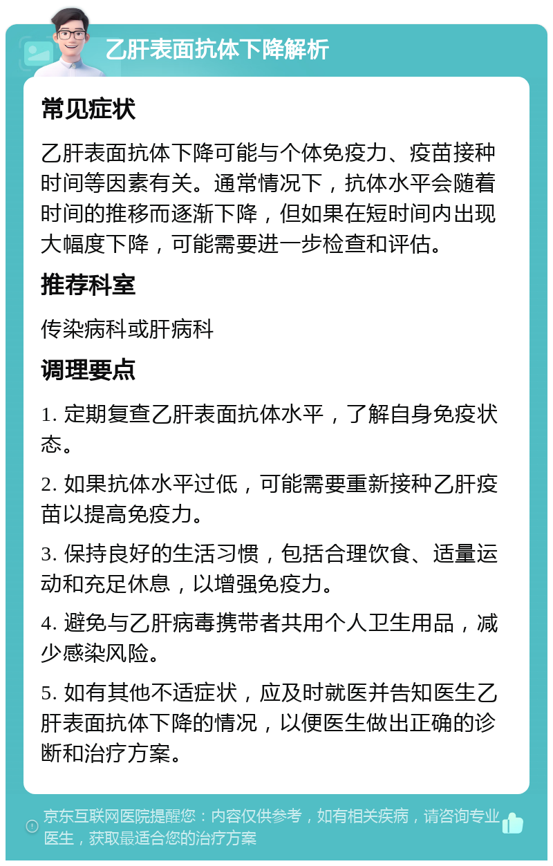 乙肝表面抗体下降解析 常见症状 乙肝表面抗体下降可能与个体免疫力、疫苗接种时间等因素有关。通常情况下，抗体水平会随着时间的推移而逐渐下降，但如果在短时间内出现大幅度下降，可能需要进一步检查和评估。 推荐科室 传染病科或肝病科 调理要点 1. 定期复查乙肝表面抗体水平，了解自身免疫状态。 2. 如果抗体水平过低，可能需要重新接种乙肝疫苗以提高免疫力。 3. 保持良好的生活习惯，包括合理饮食、适量运动和充足休息，以增强免疫力。 4. 避免与乙肝病毒携带者共用个人卫生用品，减少感染风险。 5. 如有其他不适症状，应及时就医并告知医生乙肝表面抗体下降的情况，以便医生做出正确的诊断和治疗方案。