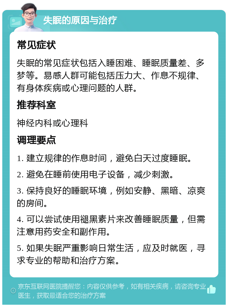 失眠的原因与治疗 常见症状 失眠的常见症状包括入睡困难、睡眠质量差、多梦等。易感人群可能包括压力大、作息不规律、有身体疾病或心理问题的人群。 推荐科室 神经内科或心理科 调理要点 1. 建立规律的作息时间，避免白天过度睡眠。 2. 避免在睡前使用电子设备，减少刺激。 3. 保持良好的睡眠环境，例如安静、黑暗、凉爽的房间。 4. 可以尝试使用褪黑素片来改善睡眠质量，但需注意用药安全和副作用。 5. 如果失眠严重影响日常生活，应及时就医，寻求专业的帮助和治疗方案。