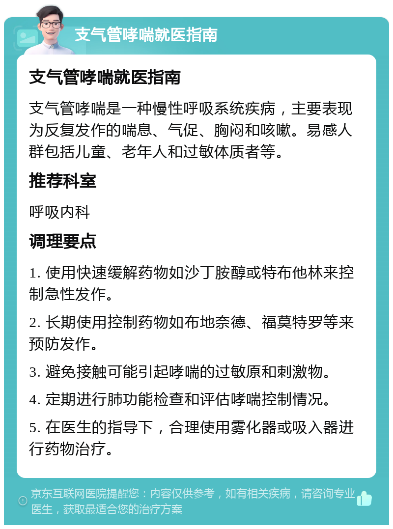 支气管哮喘就医指南 支气管哮喘就医指南 支气管哮喘是一种慢性呼吸系统疾病，主要表现为反复发作的喘息、气促、胸闷和咳嗽。易感人群包括儿童、老年人和过敏体质者等。 推荐科室 呼吸内科 调理要点 1. 使用快速缓解药物如沙丁胺醇或特布他林来控制急性发作。 2. 长期使用控制药物如布地奈德、福莫特罗等来预防发作。 3. 避免接触可能引起哮喘的过敏原和刺激物。 4. 定期进行肺功能检查和评估哮喘控制情况。 5. 在医生的指导下，合理使用雾化器或吸入器进行药物治疗。