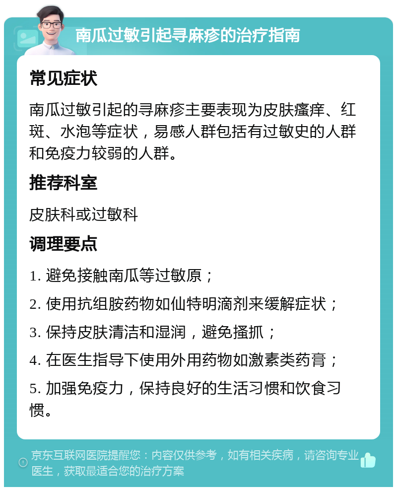 南瓜过敏引起寻麻疹的治疗指南 常见症状 南瓜过敏引起的寻麻疹主要表现为皮肤瘙痒、红斑、水泡等症状，易感人群包括有过敏史的人群和免疫力较弱的人群。 推荐科室 皮肤科或过敏科 调理要点 1. 避免接触南瓜等过敏原； 2. 使用抗组胺药物如仙特明滴剂来缓解症状； 3. 保持皮肤清洁和湿润，避免搔抓； 4. 在医生指导下使用外用药物如激素类药膏； 5. 加强免疫力，保持良好的生活习惯和饮食习惯。