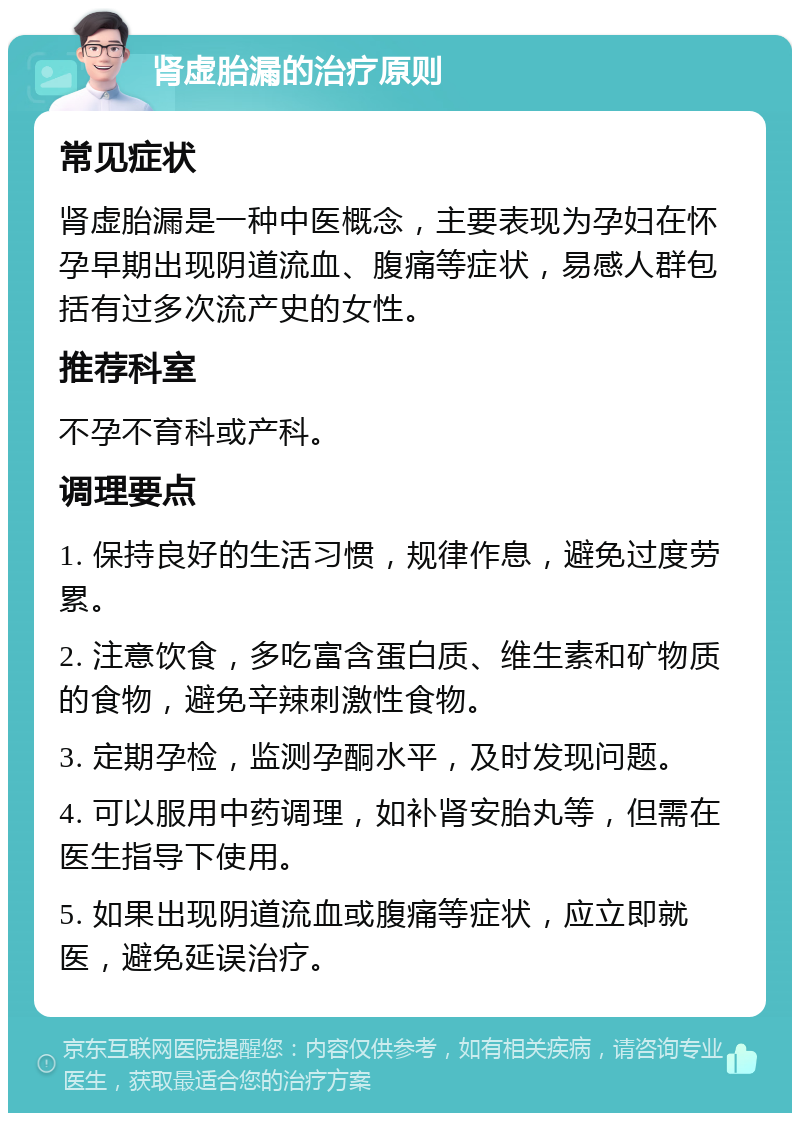 肾虚胎漏的治疗原则 常见症状 肾虚胎漏是一种中医概念，主要表现为孕妇在怀孕早期出现阴道流血、腹痛等症状，易感人群包括有过多次流产史的女性。 推荐科室 不孕不育科或产科。 调理要点 1. 保持良好的生活习惯，规律作息，避免过度劳累。 2. 注意饮食，多吃富含蛋白质、维生素和矿物质的食物，避免辛辣刺激性食物。 3. 定期孕检，监测孕酮水平，及时发现问题。 4. 可以服用中药调理，如补肾安胎丸等，但需在医生指导下使用。 5. 如果出现阴道流血或腹痛等症状，应立即就医，避免延误治疗。