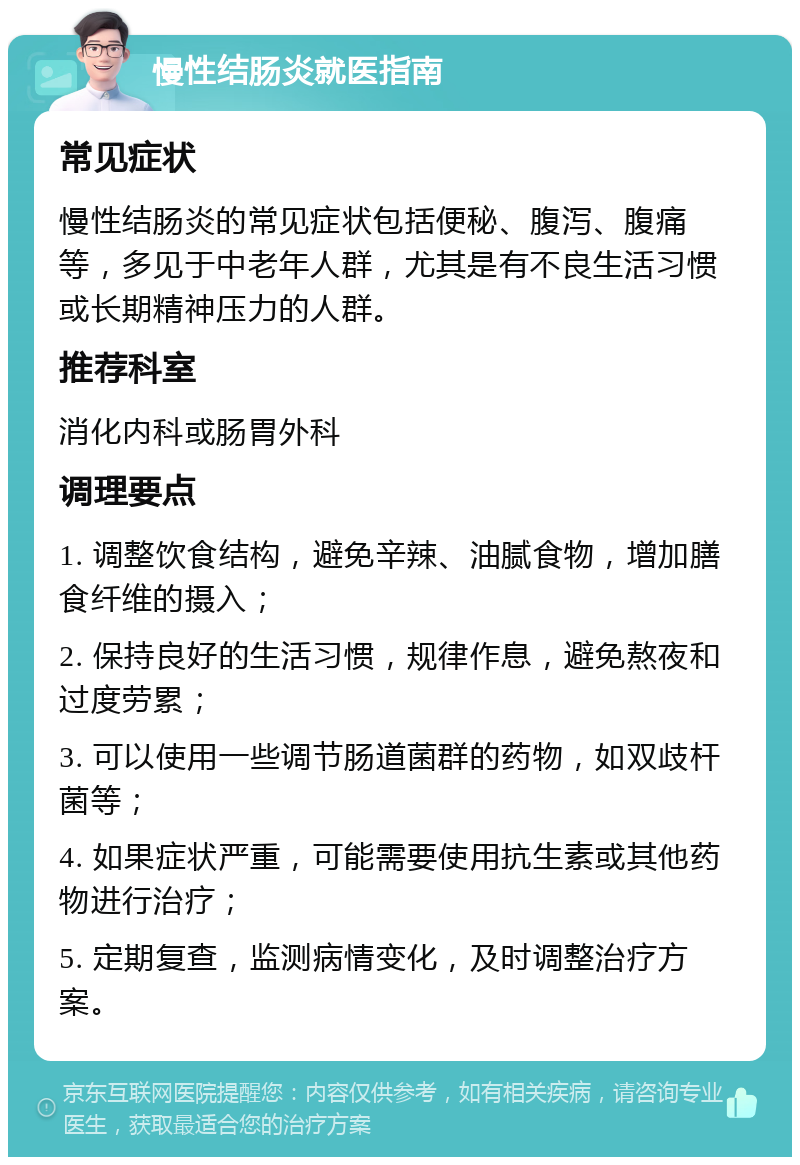 慢性结肠炎就医指南 常见症状 慢性结肠炎的常见症状包括便秘、腹泻、腹痛等，多见于中老年人群，尤其是有不良生活习惯或长期精神压力的人群。 推荐科室 消化内科或肠胃外科 调理要点 1. 调整饮食结构，避免辛辣、油腻食物，增加膳食纤维的摄入； 2. 保持良好的生活习惯，规律作息，避免熬夜和过度劳累； 3. 可以使用一些调节肠道菌群的药物，如双歧杆菌等； 4. 如果症状严重，可能需要使用抗生素或其他药物进行治疗； 5. 定期复查，监测病情变化，及时调整治疗方案。