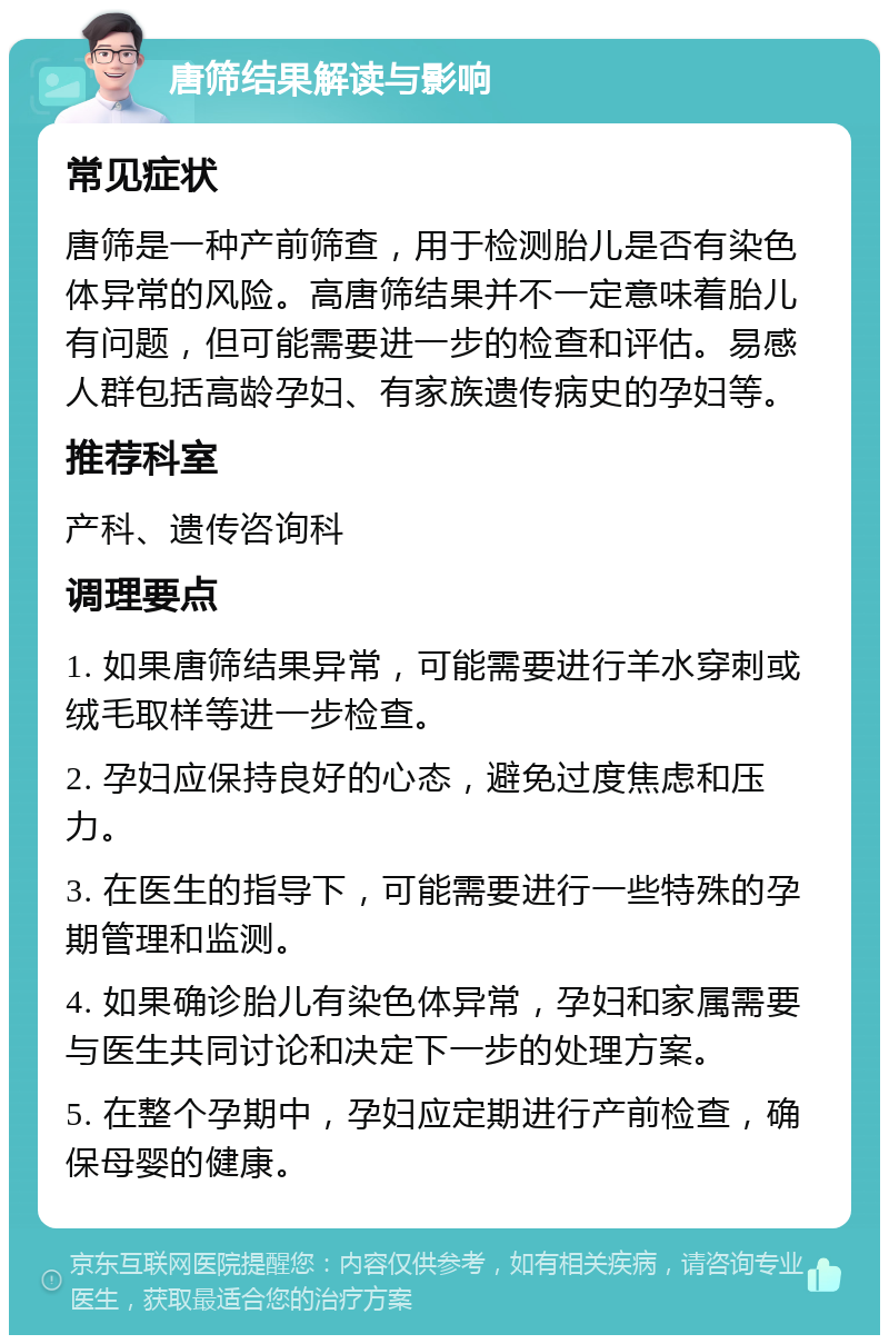 唐筛结果解读与影响 常见症状 唐筛是一种产前筛查，用于检测胎儿是否有染色体异常的风险。高唐筛结果并不一定意味着胎儿有问题，但可能需要进一步的检查和评估。易感人群包括高龄孕妇、有家族遗传病史的孕妇等。 推荐科室 产科、遗传咨询科 调理要点 1. 如果唐筛结果异常，可能需要进行羊水穿刺或绒毛取样等进一步检查。 2. 孕妇应保持良好的心态，避免过度焦虑和压力。 3. 在医生的指导下，可能需要进行一些特殊的孕期管理和监测。 4. 如果确诊胎儿有染色体异常，孕妇和家属需要与医生共同讨论和决定下一步的处理方案。 5. 在整个孕期中，孕妇应定期进行产前检查，确保母婴的健康。