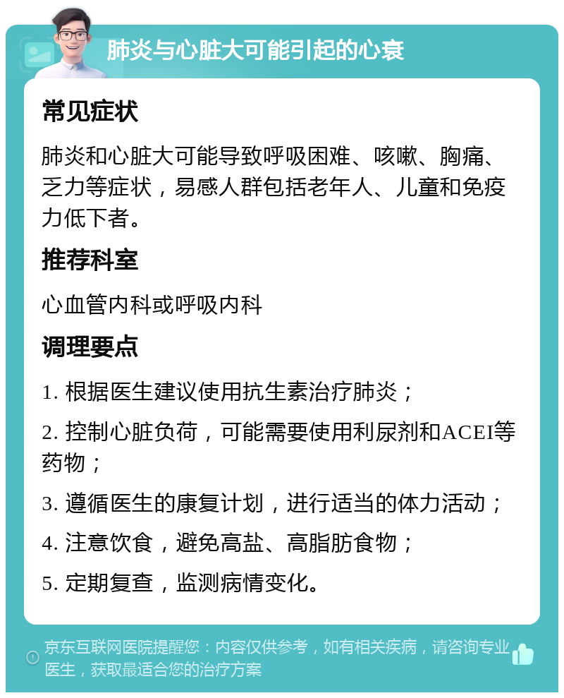 肺炎与心脏大可能引起的心衰 常见症状 肺炎和心脏大可能导致呼吸困难、咳嗽、胸痛、乏力等症状，易感人群包括老年人、儿童和免疫力低下者。 推荐科室 心血管内科或呼吸内科 调理要点 1. 根据医生建议使用抗生素治疗肺炎； 2. 控制心脏负荷，可能需要使用利尿剂和ACEI等药物； 3. 遵循医生的康复计划，进行适当的体力活动； 4. 注意饮食，避免高盐、高脂肪食物； 5. 定期复查，监测病情变化。