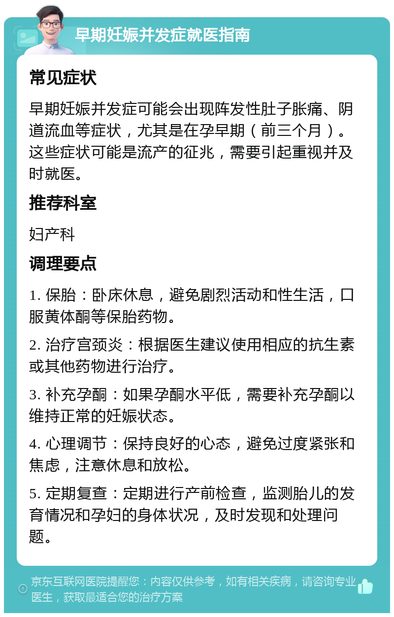 早期妊娠并发症就医指南 常见症状 早期妊娠并发症可能会出现阵发性肚子胀痛、阴道流血等症状，尤其是在孕早期（前三个月）。这些症状可能是流产的征兆，需要引起重视并及时就医。 推荐科室 妇产科 调理要点 1. 保胎：卧床休息，避免剧烈活动和性生活，口服黄体酮等保胎药物。 2. 治疗宫颈炎：根据医生建议使用相应的抗生素或其他药物进行治疗。 3. 补充孕酮：如果孕酮水平低，需要补充孕酮以维持正常的妊娠状态。 4. 心理调节：保持良好的心态，避免过度紧张和焦虑，注意休息和放松。 5. 定期复查：定期进行产前检查，监测胎儿的发育情况和孕妇的身体状况，及时发现和处理问题。