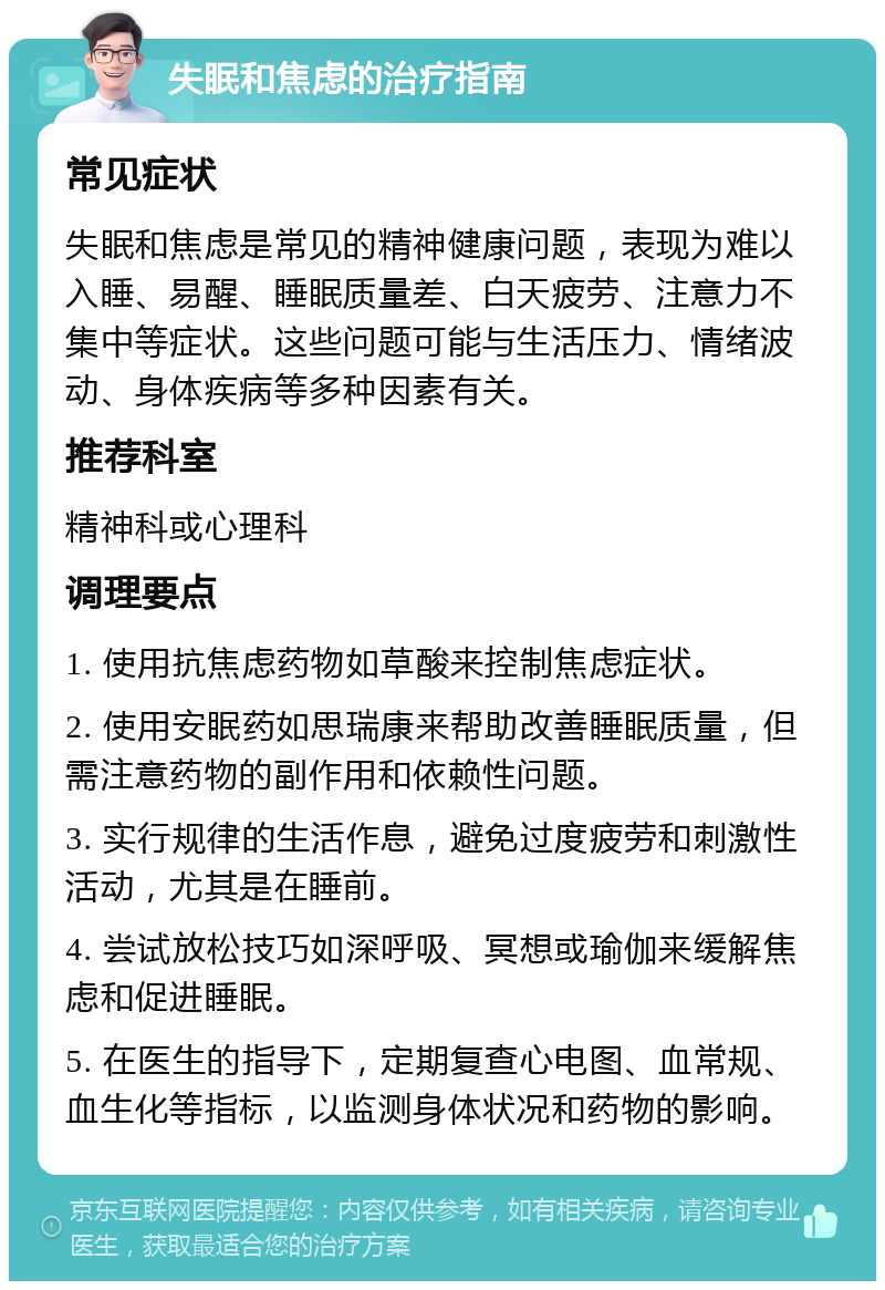 失眠和焦虑的治疗指南 常见症状 失眠和焦虑是常见的精神健康问题，表现为难以入睡、易醒、睡眠质量差、白天疲劳、注意力不集中等症状。这些问题可能与生活压力、情绪波动、身体疾病等多种因素有关。 推荐科室 精神科或心理科 调理要点 1. 使用抗焦虑药物如草酸来控制焦虑症状。 2. 使用安眠药如思瑞康来帮助改善睡眠质量，但需注意药物的副作用和依赖性问题。 3. 实行规律的生活作息，避免过度疲劳和刺激性活动，尤其是在睡前。 4. 尝试放松技巧如深呼吸、冥想或瑜伽来缓解焦虑和促进睡眠。 5. 在医生的指导下，定期复查心电图、血常规、血生化等指标，以监测身体状况和药物的影响。