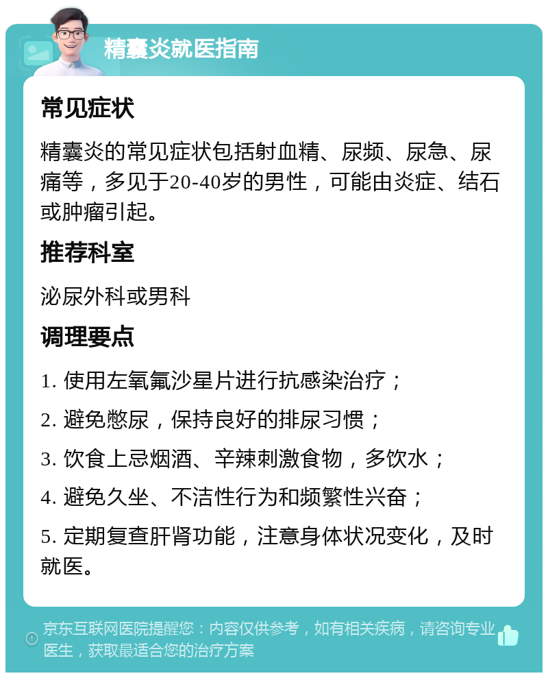 精囊炎就医指南 常见症状 精囊炎的常见症状包括射血精、尿频、尿急、尿痛等，多见于20-40岁的男性，可能由炎症、结石或肿瘤引起。 推荐科室 泌尿外科或男科 调理要点 1. 使用左氧氟沙星片进行抗感染治疗； 2. 避免憋尿，保持良好的排尿习惯； 3. 饮食上忌烟酒、辛辣刺激食物，多饮水； 4. 避免久坐、不洁性行为和频繁性兴奋； 5. 定期复查肝肾功能，注意身体状况变化，及时就医。