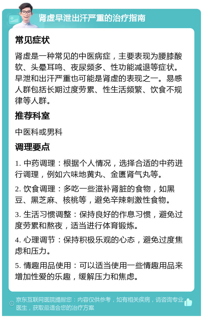 肾虚早泄出汗严重的治疗指南 常见症状 肾虚是一种常见的中医病症，主要表现为腰膝酸软、头晕耳鸣、夜尿频多、性功能减退等症状。早泄和出汗严重也可能是肾虚的表现之一。易感人群包括长期过度劳累、性生活频繁、饮食不规律等人群。 推荐科室 中医科或男科 调理要点 1. 中药调理：根据个人情况，选择合适的中药进行调理，例如六味地黄丸、金匮肾气丸等。 2. 饮食调理：多吃一些滋补肾脏的食物，如黑豆、黑芝麻、核桃等，避免辛辣刺激性食物。 3. 生活习惯调整：保持良好的作息习惯，避免过度劳累和熬夜，适当进行体育锻炼。 4. 心理调节：保持积极乐观的心态，避免过度焦虑和压力。 5. 情趣用品使用：可以适当使用一些情趣用品来增加性爱的乐趣，缓解压力和焦虑。