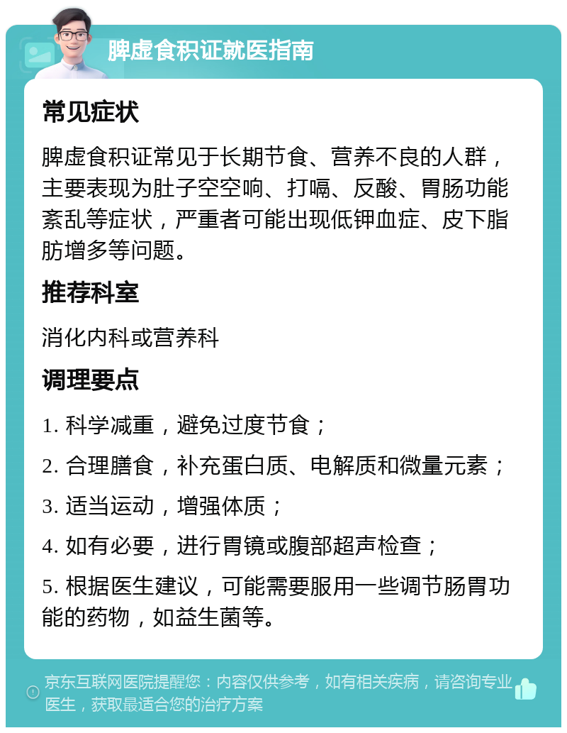 脾虚食积证就医指南 常见症状 脾虚食积证常见于长期节食、营养不良的人群，主要表现为肚子空空响、打嗝、反酸、胃肠功能紊乱等症状，严重者可能出现低钾血症、皮下脂肪增多等问题。 推荐科室 消化内科或营养科 调理要点 1. 科学减重，避免过度节食； 2. 合理膳食，补充蛋白质、电解质和微量元素； 3. 适当运动，增强体质； 4. 如有必要，进行胃镜或腹部超声检查； 5. 根据医生建议，可能需要服用一些调节肠胃功能的药物，如益生菌等。