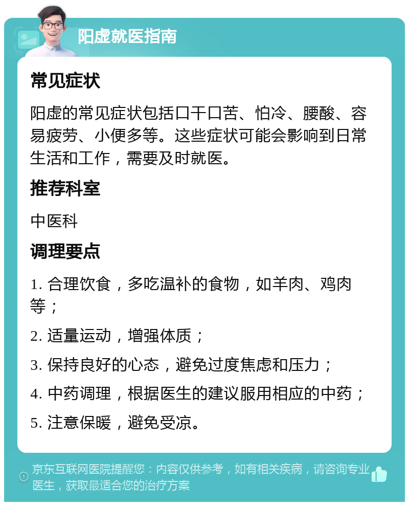 阳虚就医指南 常见症状 阳虚的常见症状包括口干口苦、怕冷、腰酸、容易疲劳、小便多等。这些症状可能会影响到日常生活和工作，需要及时就医。 推荐科室 中医科 调理要点 1. 合理饮食，多吃温补的食物，如羊肉、鸡肉等； 2. 适量运动，增强体质； 3. 保持良好的心态，避免过度焦虑和压力； 4. 中药调理，根据医生的建议服用相应的中药； 5. 注意保暖，避免受凉。