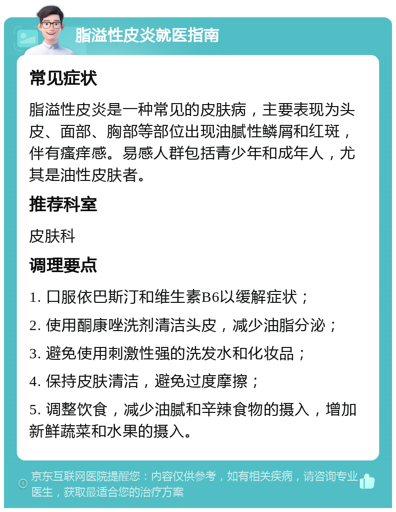 脂溢性皮炎就医指南 常见症状 脂溢性皮炎是一种常见的皮肤病，主要表现为头皮、面部、胸部等部位出现油腻性鳞屑和红斑，伴有瘙痒感。易感人群包括青少年和成年人，尤其是油性皮肤者。 推荐科室 皮肤科 调理要点 1. 口服依巴斯汀和维生素B6以缓解症状； 2. 使用酮康唑洗剂清洁头皮，减少油脂分泌； 3. 避免使用刺激性强的洗发水和化妆品； 4. 保持皮肤清洁，避免过度摩擦； 5. 调整饮食，减少油腻和辛辣食物的摄入，增加新鲜蔬菜和水果的摄入。