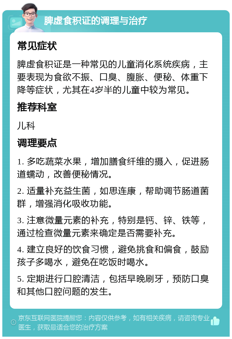 脾虚食积证的调理与治疗 常见症状 脾虚食积证是一种常见的儿童消化系统疾病，主要表现为食欲不振、口臭、腹胀、便秘、体重下降等症状，尤其在4岁半的儿童中较为常见。 推荐科室 儿科 调理要点 1. 多吃蔬菜水果，增加膳食纤维的摄入，促进肠道蠕动，改善便秘情况。 2. 适量补充益生菌，如思连康，帮助调节肠道菌群，增强消化吸收功能。 3. 注意微量元素的补充，特别是钙、锌、铁等，通过检查微量元素来确定是否需要补充。 4. 建立良好的饮食习惯，避免挑食和偏食，鼓励孩子多喝水，避免在吃饭时喝水。 5. 定期进行口腔清洁，包括早晚刷牙，预防口臭和其他口腔问题的发生。