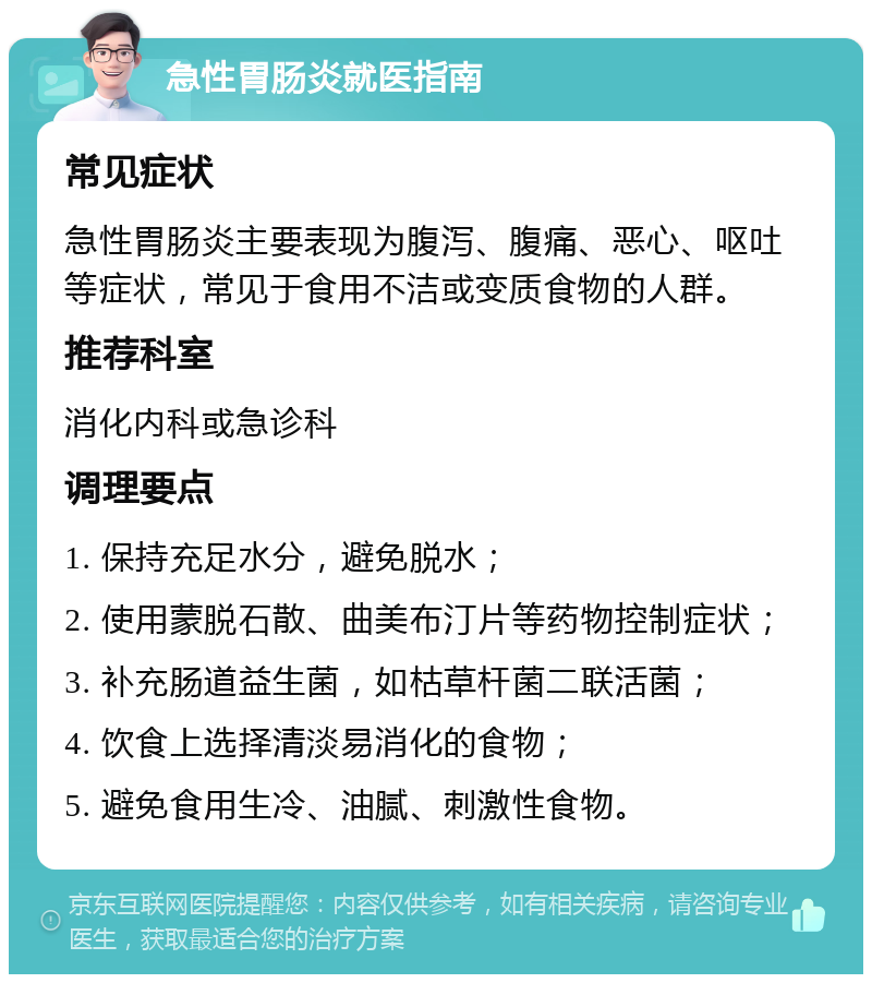 急性胃肠炎就医指南 常见症状 急性胃肠炎主要表现为腹泻、腹痛、恶心、呕吐等症状，常见于食用不洁或变质食物的人群。 推荐科室 消化内科或急诊科 调理要点 1. 保持充足水分，避免脱水； 2. 使用蒙脱石散、曲美布汀片等药物控制症状； 3. 补充肠道益生菌，如枯草杆菌二联活菌； 4. 饮食上选择清淡易消化的食物； 5. 避免食用生冷、油腻、刺激性食物。