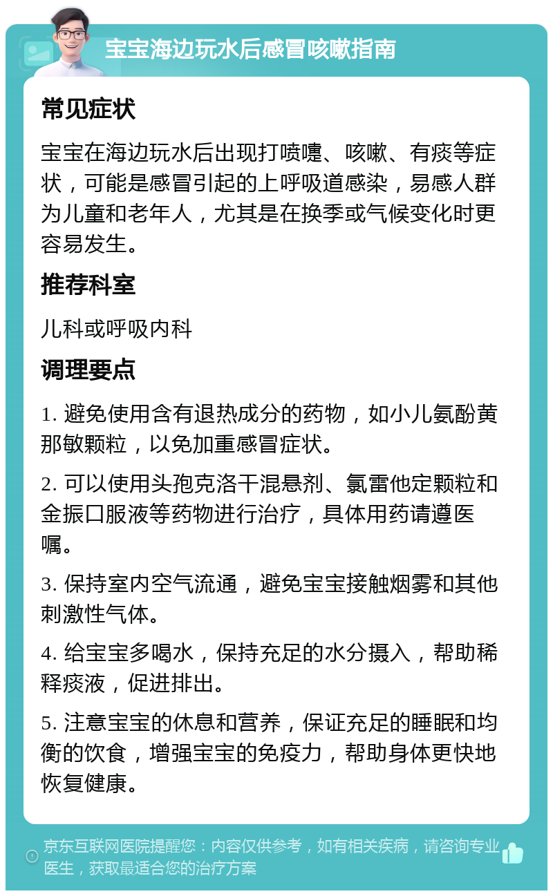 宝宝海边玩水后感冒咳嗽指南 常见症状 宝宝在海边玩水后出现打喷嚏、咳嗽、有痰等症状，可能是感冒引起的上呼吸道感染，易感人群为儿童和老年人，尤其是在换季或气候变化时更容易发生。 推荐科室 儿科或呼吸内科 调理要点 1. 避免使用含有退热成分的药物，如小儿氨酚黄那敏颗粒，以免加重感冒症状。 2. 可以使用头孢克洛干混悬剂、氯雷他定颗粒和金振口服液等药物进行治疗，具体用药请遵医嘱。 3. 保持室内空气流通，避免宝宝接触烟雾和其他刺激性气体。 4. 给宝宝多喝水，保持充足的水分摄入，帮助稀释痰液，促进排出。 5. 注意宝宝的休息和营养，保证充足的睡眠和均衡的饮食，增强宝宝的免疫力，帮助身体更快地恢复健康。