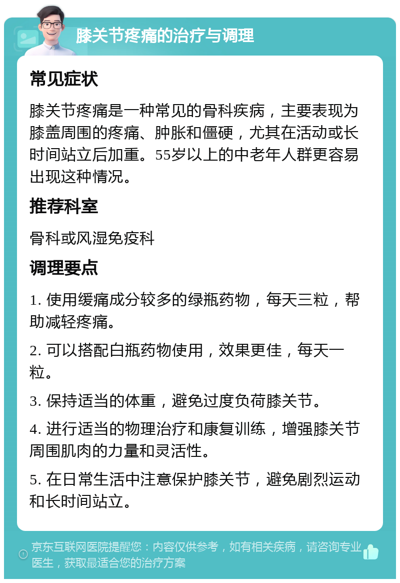 膝关节疼痛的治疗与调理 常见症状 膝关节疼痛是一种常见的骨科疾病，主要表现为膝盖周围的疼痛、肿胀和僵硬，尤其在活动或长时间站立后加重。55岁以上的中老年人群更容易出现这种情况。 推荐科室 骨科或风湿免疫科 调理要点 1. 使用缓痛成分较多的绿瓶药物，每天三粒，帮助减轻疼痛。 2. 可以搭配白瓶药物使用，效果更佳，每天一粒。 3. 保持适当的体重，避免过度负荷膝关节。 4. 进行适当的物理治疗和康复训练，增强膝关节周围肌肉的力量和灵活性。 5. 在日常生活中注意保护膝关节，避免剧烈运动和长时间站立。