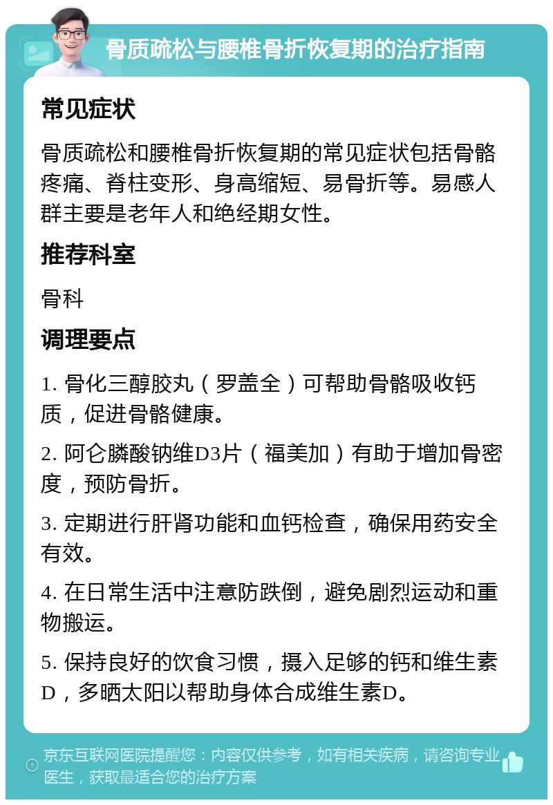 骨质疏松与腰椎骨折恢复期的治疗指南 常见症状 骨质疏松和腰椎骨折恢复期的常见症状包括骨骼疼痛、脊柱变形、身高缩短、易骨折等。易感人群主要是老年人和绝经期女性。 推荐科室 骨科 调理要点 1. 骨化三醇胶丸（罗盖全）可帮助骨骼吸收钙质，促进骨骼健康。 2. 阿仑膦酸钠维D3片（福美加）有助于增加骨密度，预防骨折。 3. 定期进行肝肾功能和血钙检查，确保用药安全有效。 4. 在日常生活中注意防跌倒，避免剧烈运动和重物搬运。 5. 保持良好的饮食习惯，摄入足够的钙和维生素D，多晒太阳以帮助身体合成维生素D。