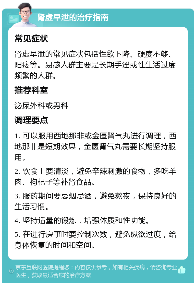 肾虚早泄的治疗指南 常见症状 肾虚早泄的常见症状包括性欲下降、硬度不够、阳痿等。易感人群主要是长期手淫或性生活过度频繁的人群。 推荐科室 泌尿外科或男科 调理要点 1. 可以服用西地那非或金匮肾气丸进行调理，西地那非是短期效果，金匮肾气丸需要长期坚持服用。 2. 饮食上要清淡，避免辛辣刺激的食物，多吃羊肉、枸杞子等补肾食品。 3. 服药期间要忌烟忌酒，避免熬夜，保持良好的生活习惯。 4. 坚持适量的锻炼，增强体质和性功能。 5. 在进行房事时要控制次数，避免纵欲过度，给身体恢复的时间和空间。