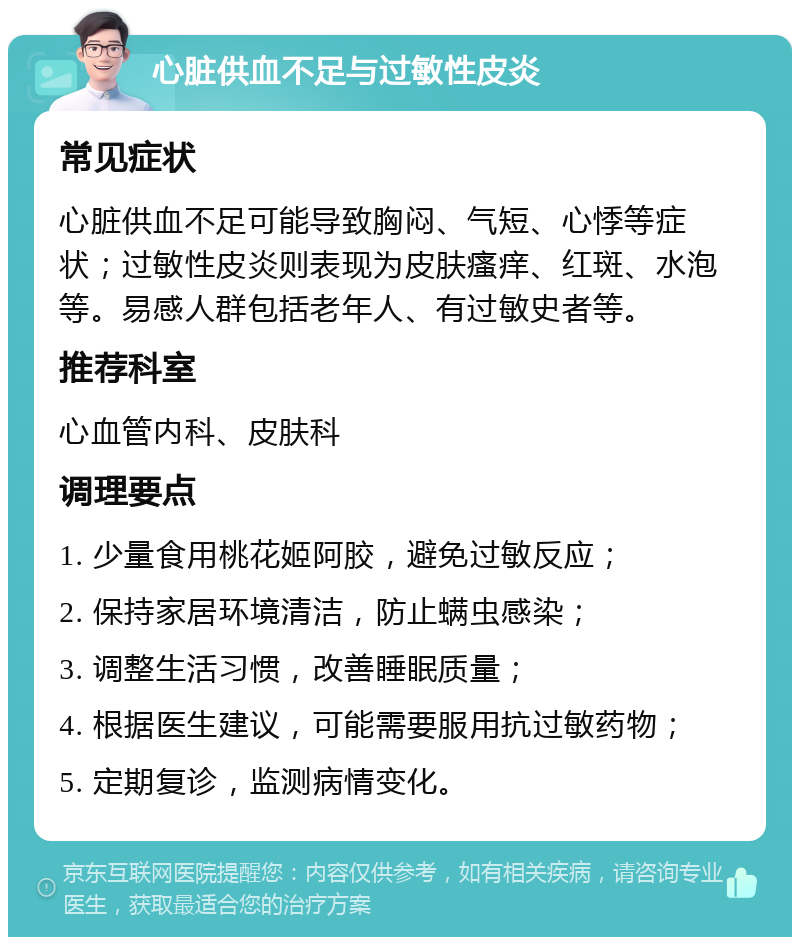 心脏供血不足与过敏性皮炎 常见症状 心脏供血不足可能导致胸闷、气短、心悸等症状；过敏性皮炎则表现为皮肤瘙痒、红斑、水泡等。易感人群包括老年人、有过敏史者等。 推荐科室 心血管内科、皮肤科 调理要点 1. 少量食用桃花姬阿胶，避免过敏反应； 2. 保持家居环境清洁，防止螨虫感染； 3. 调整生活习惯，改善睡眠质量； 4. 根据医生建议，可能需要服用抗过敏药物； 5. 定期复诊，监测病情变化。