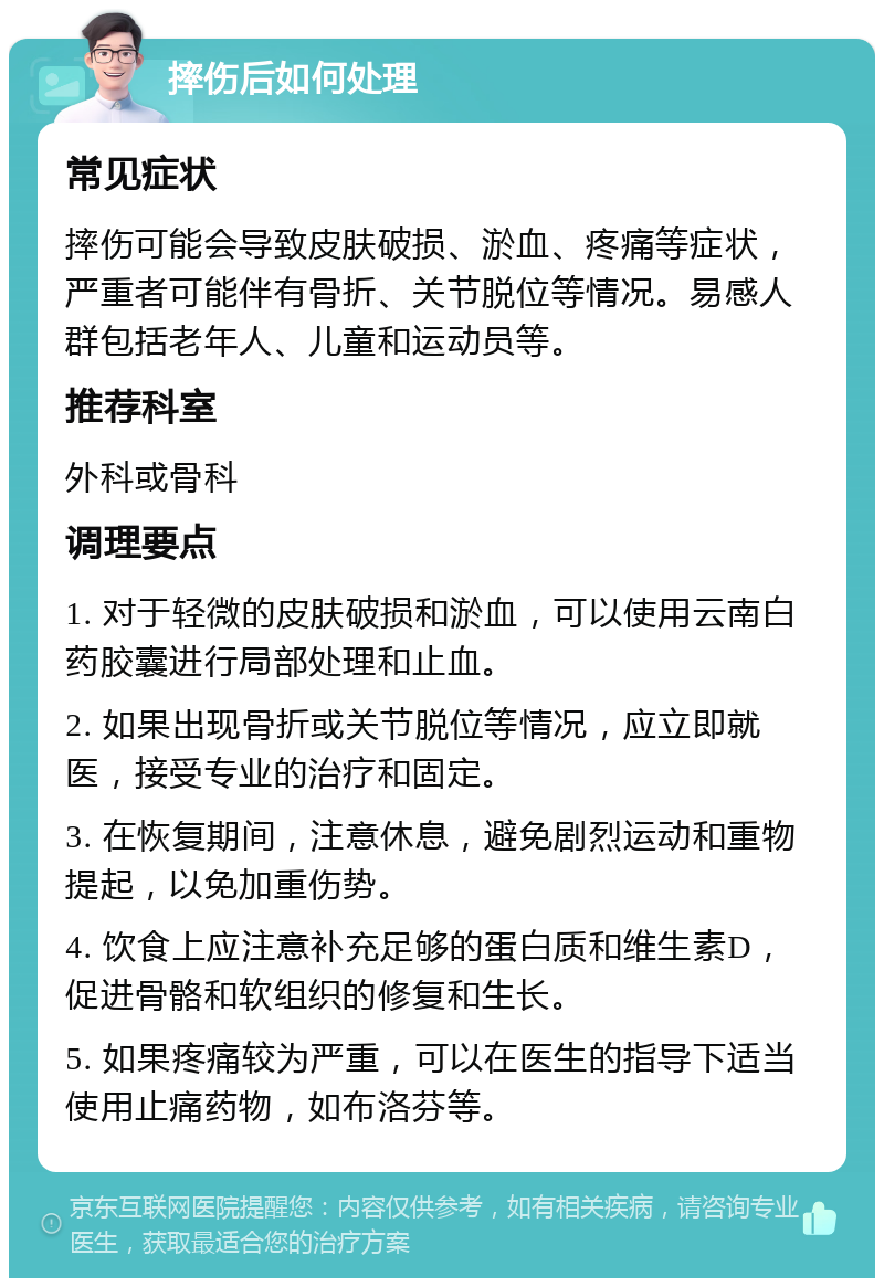 摔伤后如何处理 常见症状 摔伤可能会导致皮肤破损、淤血、疼痛等症状，严重者可能伴有骨折、关节脱位等情况。易感人群包括老年人、儿童和运动员等。 推荐科室 外科或骨科 调理要点 1. 对于轻微的皮肤破损和淤血，可以使用云南白药胶囊进行局部处理和止血。 2. 如果出现骨折或关节脱位等情况，应立即就医，接受专业的治疗和固定。 3. 在恢复期间，注意休息，避免剧烈运动和重物提起，以免加重伤势。 4. 饮食上应注意补充足够的蛋白质和维生素D，促进骨骼和软组织的修复和生长。 5. 如果疼痛较为严重，可以在医生的指导下适当使用止痛药物，如布洛芬等。